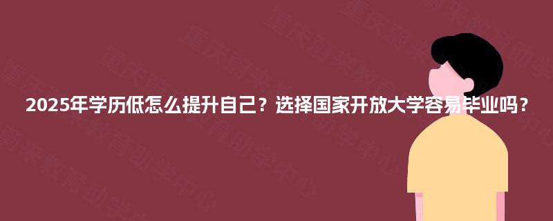 2025年学历低怎么提升自己？选择国家开放大学容易毕业吗？
