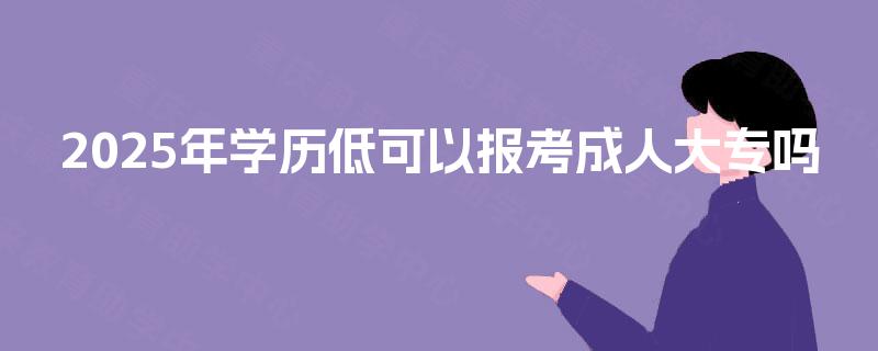 2025年学历低可以报考成人大专吗 2025年学历低可以报考成人大专吗