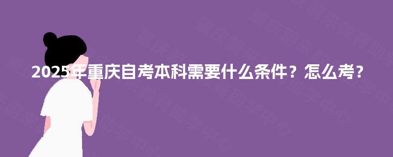 2025年重庆自考本科需要什么条件?怎么考? 2025年重庆自考本科需要什么条件?怎么考?