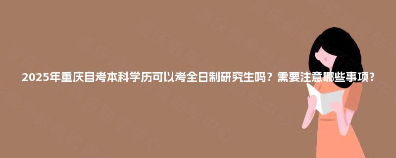 2025年重庆自考本科学历可以考全日制研究生吗？需要注意哪些事项？