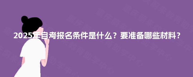 2025年自考报名条件是什么？要准备哪些材料？