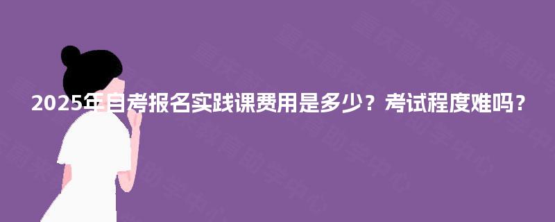 2025年自考报名实践课费用是多少？考试程度难吗？