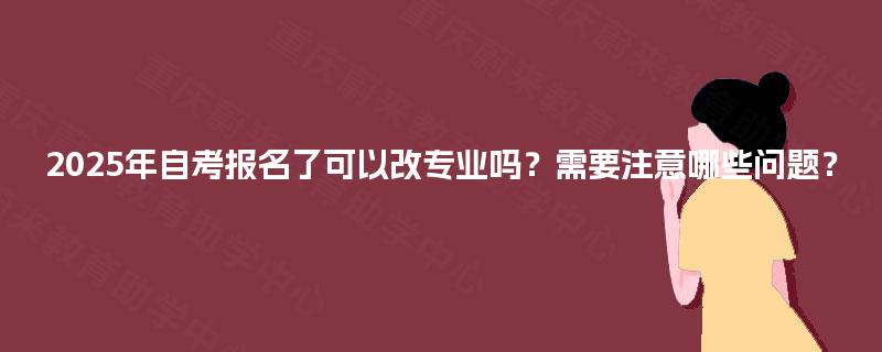 2025年自考报名了可以改专业吗？需要注意哪些问题？