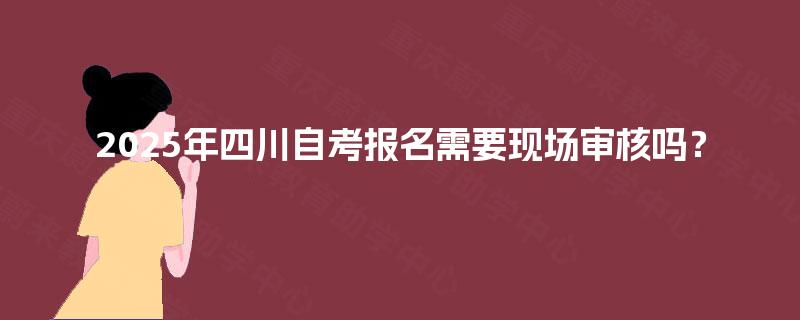 2025年四川自考报名需要现场审核吗? 2025年四川自考报名需要现场审核吗?