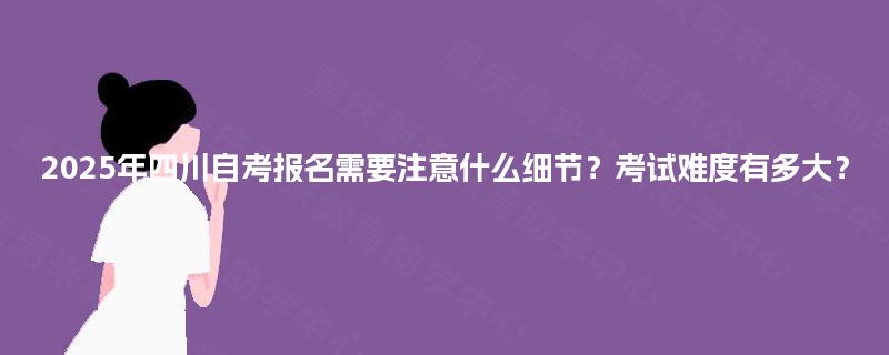 2025年四川自考报名需要注意什么细节?考试难度有多大? 2025年四川自考报名需要注意什么细节?考试难度有多大?
