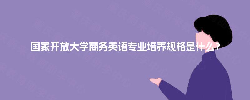 国家开放大学商务英语专业培养规格是什么? 国家开放大学商务英语专业培养规格是什么?