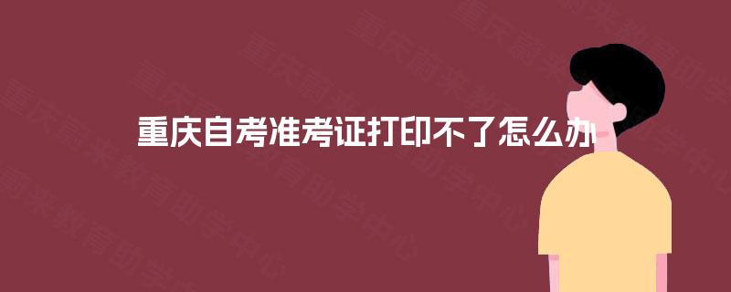重庆自考准考证打印不了怎么办 重庆自考准考证打印不了怎么办
