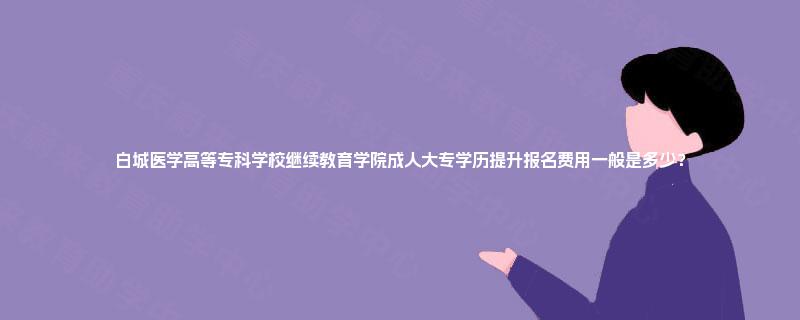 白城医学高等专科学校继续教育学院成人大专学历提升报名费用一般是多少？