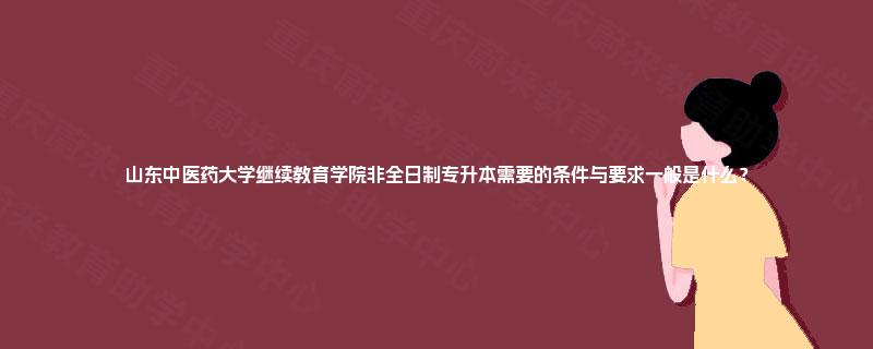 山东中医药大学继续教育学院非全日制专升本需要的条件与要求一般是什么？