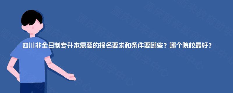 四川非全日制专升本需要的报名要求和条件要哪些？哪个院校最好？
