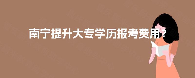 南宁提升大专学历报考费用? 南宁提升大专学历报考费用?