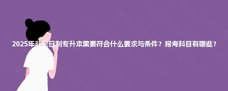 2025年非全日制专升本需要符合什么要求与条件?报考科目有哪些? 2025年非全日制专升本需要符合什么要求与条件?报考科目有哪些?