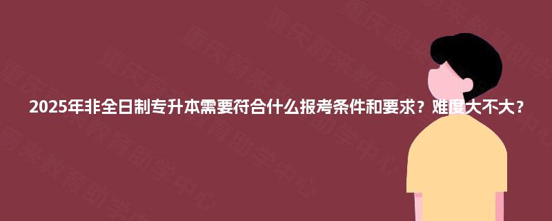 2025年非全日制专升本需要符合什么报考条件和要求?难度大不大? 2025年非全日制专升本需要符合什么报考条件和要求?难度大不大?
