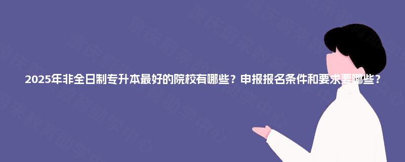 2025年非全日制专升本最好的院校有哪些?申报报名条件和要求要哪些? 2025年非全日制专升本最好的院校有哪些?申报报名条件和要求要哪些?