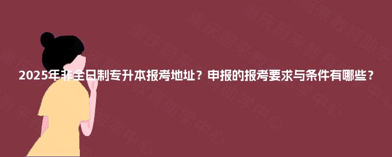 2025年非全日制专升本报考地址？申报的报考要求与条件有哪些？