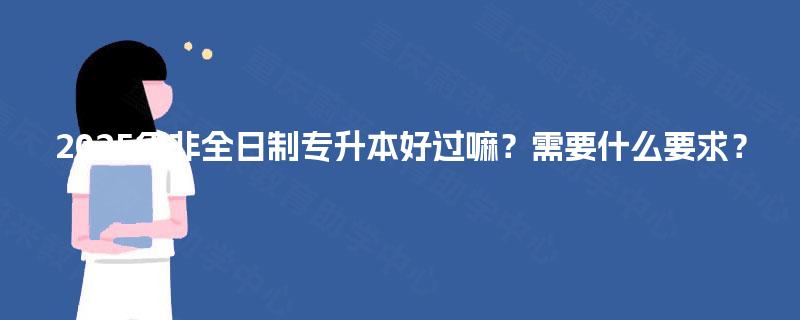 2025年非全日制专升本好过嘛?需要什么要求? 2025年非全日制专升本好过嘛?需要什么要求?