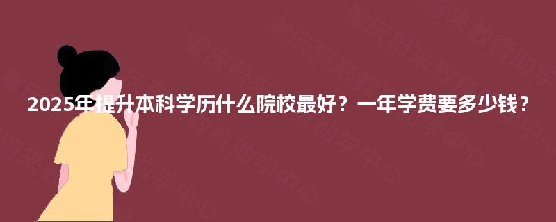 2025年提升本科学历什么院校最好?一年学费要多少钱? 2025年提升本科学历什么院校最好?一年学费要多少钱?