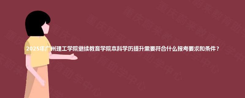 2025年广州理工学院继续教育学院本科学历提升需要符合什么报考要求和条件? 2025年广州理工学院继续教育学院本科学历提升需要符合什么报考要求和条件?