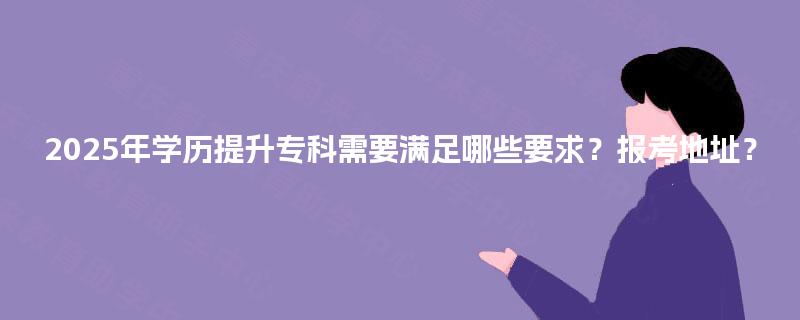 2025年学历提升专科需要满足哪些要求?报考地址? 2025年学历提升专科需要满足哪些要求?报考地址?