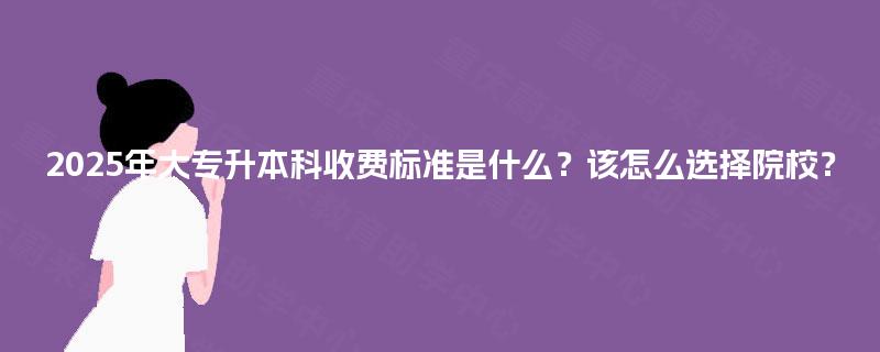 2025年大专升本科收费标准是什么?该怎么选择院校? 2025年大专升本科收费标准是什么?该怎么选择院校?