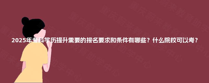 2025年专科学历提升需要的报名要求和条件有哪些？什么院校可以考？