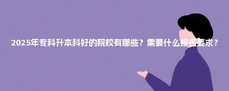 2025年专科升本科好的院校有哪些？需要什么报名要求？