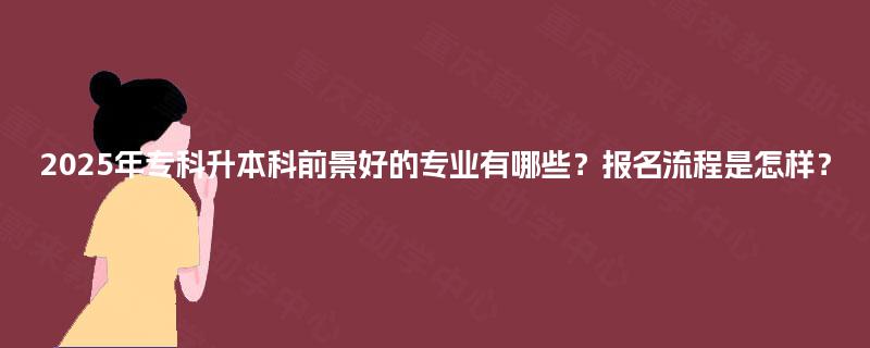 2025年专科升本科前景好的专业有哪些?报名流程是怎样? 2025年专科升本科前景好的专业有哪些?报名流程是怎样?