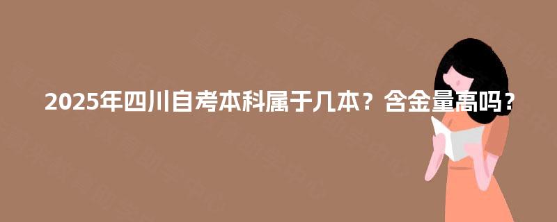 2025年四川自考本科属于几本?含金量高吗? 2025年四川自考本科属于几本?含金量高吗?