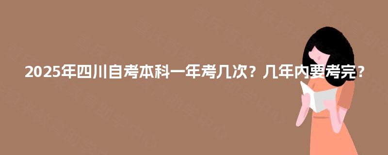 2025年四川自考本科一年考几次?几年内要考完? 2025年四川自考本科一年考几次?几年内要考完?
