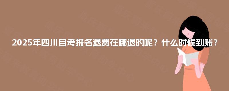 2025年四川自考报名退费在哪退的呢？什么时候到账？