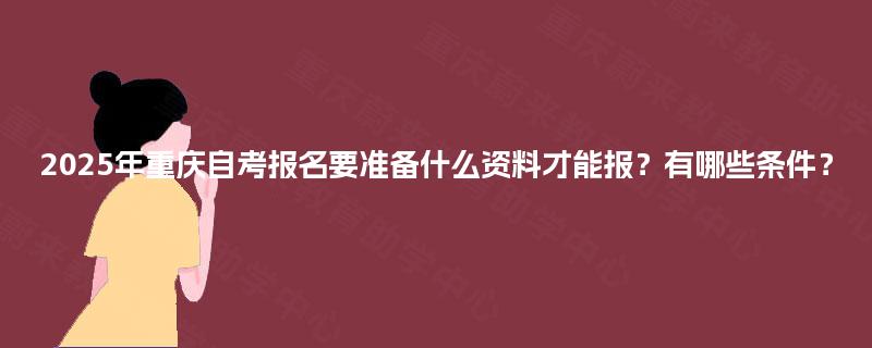 2025年重庆自考报名要准备什么资料才能报？有哪些条件？