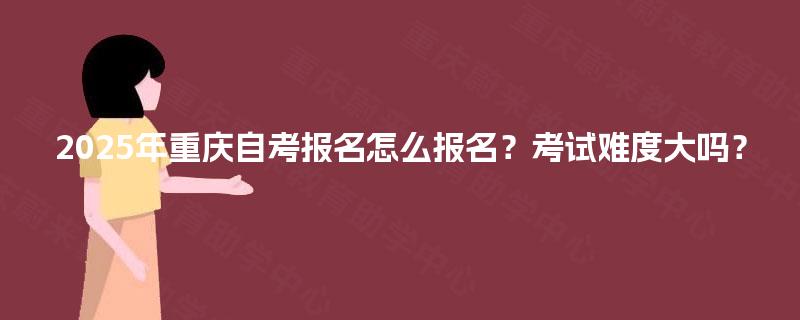 2025年重庆自考报名怎么报名？考试难度大吗？