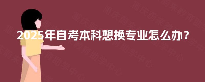 2025年自考本科想换专业怎么办? 2025年自考本科想换专业怎么办?