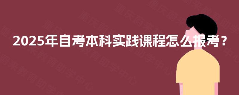 2025年自考本科实践课程怎么报考? 2025年自考本科实践课程怎么报考?