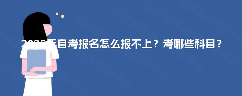 2025年自考报名怎么报不上？考哪些科目？