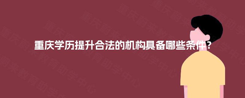 重庆学历提升合法的机构具备哪些条件? 重庆学历提升合法的机构具备哪些条件?