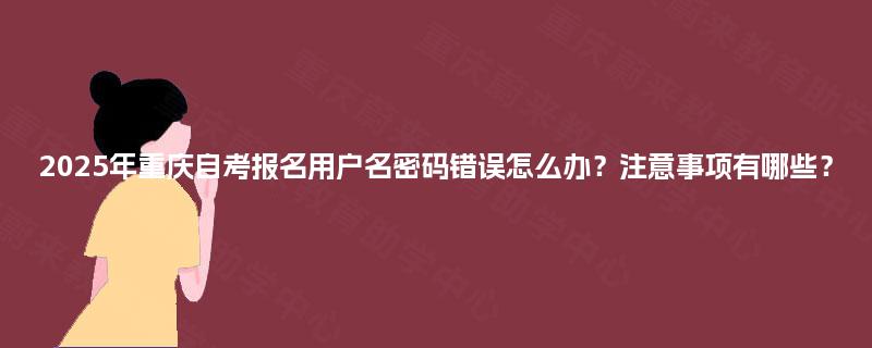 2025年重庆自考报名用户名密码错误怎么办？注意事项有哪些？