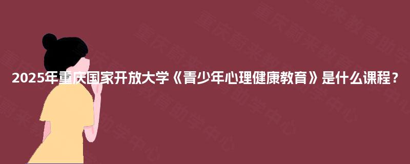 2025年重庆国家开放大学《青少年心理健康教育》是什么课程? 2025年重庆国家开放大学《青少年心理健康教育》是什么课程?