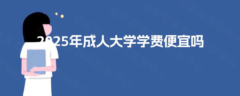 2025年成人大学学费便宜吗 2025年成人大学学费便宜吗