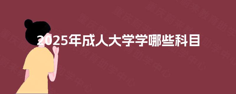 2025年成人大学学哪些科目 2025年成人大学学哪些科目