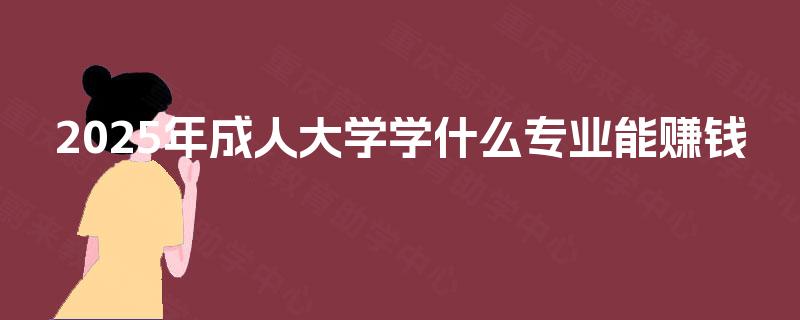 2025年成人大学学什么专业能赚钱 2025年成人大学学什么专业能赚钱