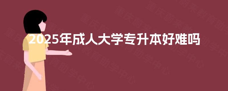 2025年成人大学专升本好难吗 2025年成人大学专升本好难吗