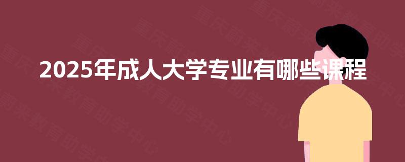 2025年成人大学专业有哪些课程 2025年成人大学专业有哪些课程