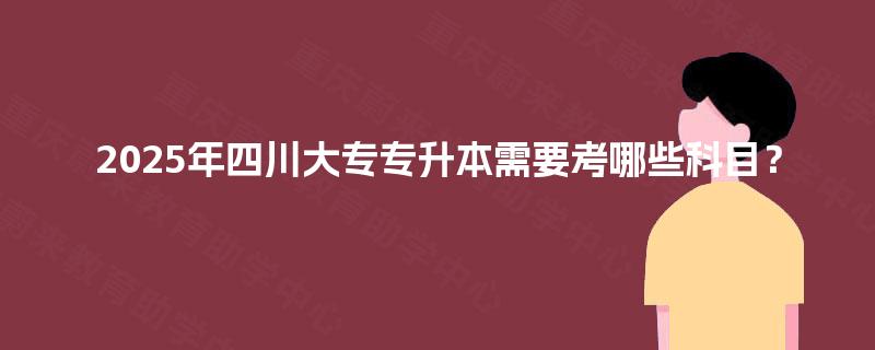 2025年四川大专专升本需要考哪些科目? 2025年四川大专专升本需要考哪些科目?