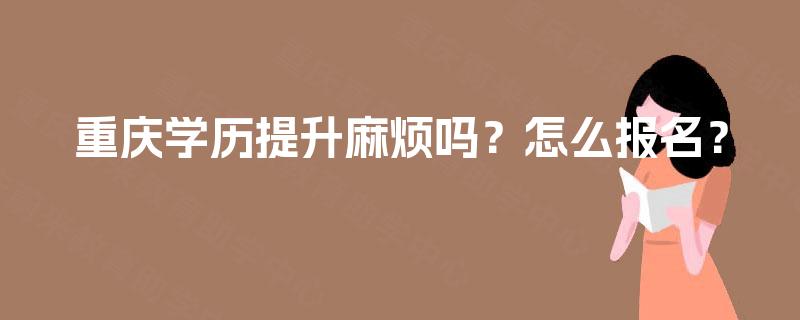重庆学历提升麻烦吗?怎么报名? 重庆学历提升麻烦吗?怎么报名?