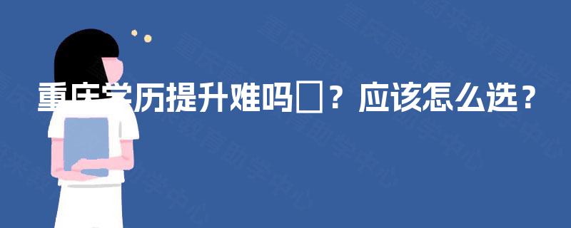 重庆学历提升难吗?应该怎么选? 重庆学历提升难吗?应该怎么选?