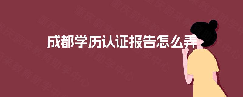 成都学历认证报告怎么弄 成都学历认证报告怎么弄