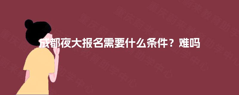 成都夜大报名需要什么条件？难吗