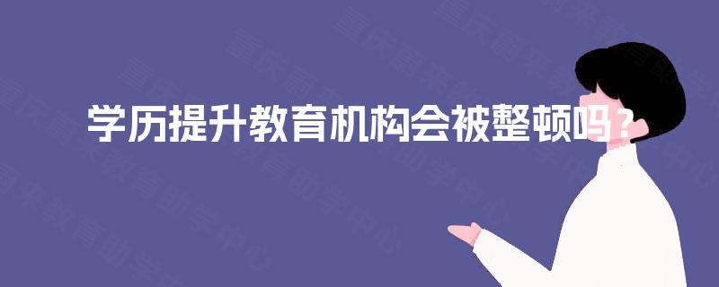 学历提升教育机构会被整顿吗? 学历提升教育机构会被整顿吗?