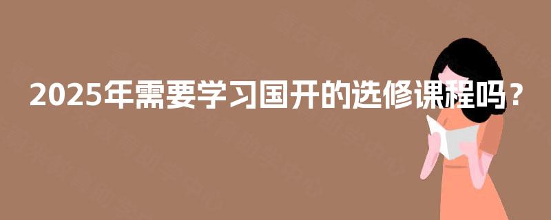 2025年需要学习国开的选修课程吗? 2025年需要学习国开的选修课程吗?
